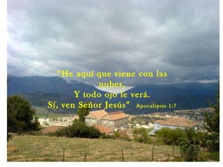 “ He aquí que viene con las nubes, Y todo ojo le verá. Sí, ven Señor Jesús”  Apocalipsis 1:7 