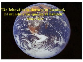 “ De Jehová es la tierra y su plenitud, El mundo y los que en él habitan” Salmo 72:19 
