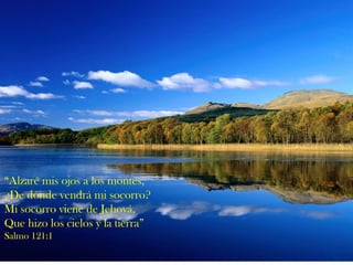 “ Alzaré mis ojos a los montes, ¿De dónde vendrá mi socorro? Mi socorro viene de Jehová, Que hizo los cielos y la tierra” Salmo 121:1 