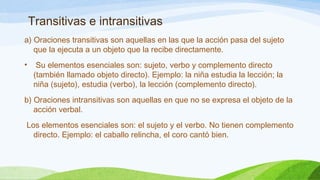 Transitivas e intransitivas 
a) Oraciones transitivas son aquellas en las que la acción pasa del sujeto 
que la ejecuta a un objeto que la recibe directamente. 
• Su elementos esenciales son: sujeto, verbo y complemento directo 
(también llamado objeto directo). Ejemplo: la niña estudia la lección; la 
niña (sujeto), estudia (verbo), la lección (complemento directo). 
b) Oraciones intransitivas son aquellas en que no se expresa el objeto de la 
acción verbal. 
Los elementos esenciales son: el sujeto y el verbo. No tienen complemento 
directo. Ejemplo: el caballo relincha, el coro cantó bien. 
 