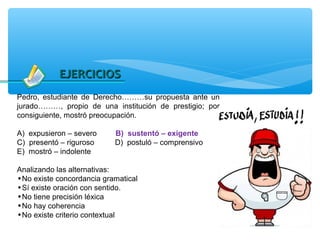 EJERCICIOS
Pedro, estudiante de Derecho………su propuesta ante un
jurado………, propio de una institución de prestigio; por
consiguiente, mostró preocupación.

A) expusieron – severo     B) sustentó – exigente
C) presentó – riguroso     D) postuló – comprensivo
E) mostró – indolente

Analizando las alternativas:
•No existe concordancia gramatical
•Sí existe oración con sentido.
•No tiene precisión léxica
•No hay coherencia
•No existe criterio contextual
 