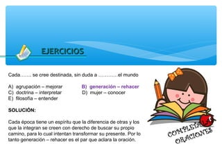 EJERCICIOS

Cada……. se cree destinada, sin duda a …………el mundo

A) agrupación – mejorar          B) generación – rehacer
C) doctrina – interpretar        D) mujer – conocer
E) filosofía – entender

SOLUCIÓN:

Cada época tiene un espíritu que la diferencia de otras y los
que la integran se creen con derecho de buscar su propio
camino, para lo cual intentan transformar su presente. Por lo
tanto generación – rehacer es el par que aclara la oración.
 
