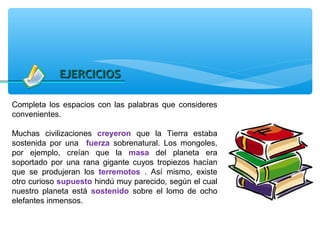 EJERCICIOS

Completa los espacios con las palabras que consideres
convenientes.

Muchas civilizaciones creyeron que la Tierra estaba
sostenida por una fuerza sobrenatural. Los mongoles,
por ejemplo, creían que la masa del planeta era
soportado por una rana gigante cuyos tropiezos hacían
que se produjeran los terremotos . Así mismo, existe
otro curioso supuesto hindú muy parecido, según el cual
nuestro planeta está sostenido sobre el lomo de ocho
elefantes inmensos.
 
