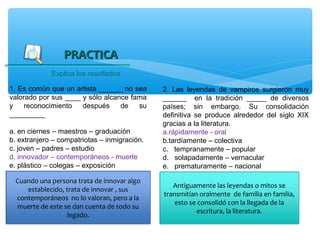 PRACTICA
             Explica los resultados

1. Es común que un artista ______ no sea      2. Las leyendas de vampiros surgieron muy
valorado por sus ____ y sólo alcance fama     ______ en la tradición _____ de diversos
y    reconocimiento   después     de   su     países; sin embargo. Su consolidación
_________                                     definitiva se produce alrededor del siglo XIX
                                              gracias a la literatura.
a. en ciernes – maestros – graduación         a.rápidamente - oral
b. extranjero – compatriotas – inmigración.   b.tardíamente – colectiva
c. joven – padres – estudio                   c. tempranamente – popular
d. innovador – contemporáneos - muerte        d. solapadamente – vernacular
e. plástico – colegas – exposición            e. prematuramente – nacional

 Cuando una persona trata de innovar algo
                                                 Antiguamente las leyendas o mitos se
    establecido, trata de innovar , sus
                                              transmitían oralmente de familia en familia,
 contemporáneos no lo valoran, pero a la
                                                  esto se consolidó con la llegada de la
 muerte de este se dan cuenta de todo su
                                                         escritura, la literatura.
                 legado.
 