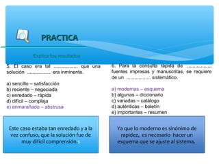 PRACTICA

            Explica los resultados

5. El caso era tal .................. que una   6. Para la consulta rápida de ..................
solución .................. era inminente.      fuentes impresas y manuscritas, se requiere
                                                de un .................. sistemático.
a) sencillo – satisfacción
b) reciente – negociada                         a) modernas – esquema
c) enredado – rápida                            b) algunas – diccionario
d) difícil – compleja                           c) variadas – catálogo
e) enmarañado – abstrusa                        d) auténticas – boletín
                                                e) importantes – resumen


 Este caso estaba tan enredado y a la             Ya que lo moderno es sinónimo de
  vez confuso, que la solución fue de              rapidez, es necesario hacer un
       muy difícil comprensión.s                  esquema que se ajuste al sistema.
 