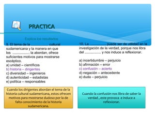PRACTICA
               Explica los resultados
9. El tema de la .................. cultural    10. La ................. puede ser de utilidad en la
sudamericana y la manera en que                 investigación de la verdad, porque nos libra
los .................. la abordan, ofrece       del ................. y nos induce a reflexionar.
suficientes motivos para mostrarse
escéptico.                                      a) incertidumbre – perjuicio
a) unidad – científicos                         b) afirmación – error
b) historia – dirigentes                        c) confusión – acierto
c) diversidad – ingenieros                      d) negación – antecedente
d) autenticidad – estadistas                    e) duda – perjuicio
e) política – responsables

Cuando los dirigentes abordan el tema de la
historia cultural sudamericana, estos ofrecen     Cuando la confusión nos libra de saber la
  motivos para mostrarse dudoso por la de            verdad , este provoca e induce a
       falta conocimiento de la historia                        reflexionar.
                sudamericana.
 