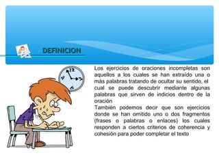 DEFINICION

             Los ejercicios de oraciones incompletas son
             aquellos a los cuales se han extraído una o
             más palabras tratando de ocultar su sentido, el
             cual se puede descubrir mediante algunas
             palabras que sirven de indicios dentro de la
             oración
             También podemos decir que son ejercicios
             donde se han omitido uno o dos fragmentos
             (frases o palabras o enlaces) los cuales
             responden a ciertos criterios de coherencia y
             cohesión para poder completar el texto
 