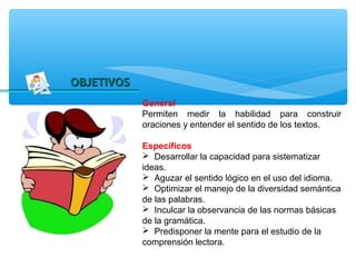 OBJETIVOS
            General
            Permiten medir la habilidad para construir
            oraciones y entender el sentido de los textos.

            Específicos
             Desarrollar la capacidad para sistematizar
            ideas.
             Aguzar el sentido lógico en el uso del idioma.
             Optimizar el manejo de la diversidad semántica
            de las palabras.
             Inculcar la observancia de las normas básicas
            de la gramática.
             Predisponer la mente para el estudio de la
            comprensión lectora.
 