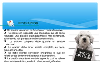 RESOLUCION
 Se analiza la oración en función con cada alternativa.
 No podrá ser respuesta una alternativa que dé como
resultado una oración gramaticalmente mal construida,
aun cuando nos parezca semánticamente clara.
     La oración completa debe guardar un sentido
contextual.
 La oración debe tener sentido completo, es decir,
expresar una idea.
 Se debe guardar corrección ortográfica, lo cual se
refiere al uso correcto de palabras y expresiones.
 La oración debe tener sentido lógico, lo cual se refiere
al aspecto semántico, es decir, al aspecto significativo.
 