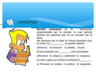 CONTEXTUAL

         Sentido contextual es la            información
         proporcionada por la oración, la cual permite
         eliminar las opciones que no se vinculan con el
         tema.
         Me preocupa que tu dieta no incluya alimentos ricos
         en calcio; tus ___________ se pueden debilitar.
         a)Huesos    b) músculos   c) cabellos   d) ojos
         El fiscal procedía con _________ ante la penalidad
         a)Rectitud b) alegría c) solidaridad d) venganza
         Un actor supera sus miedos al enfrentar al _________
         a) Personas b) modelo c) público d) respetable
 