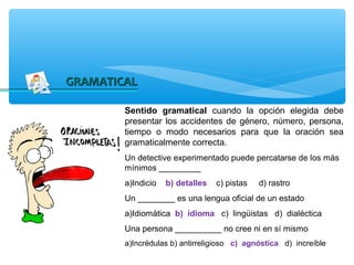 GRAMATICAL

        Sentido gramatical cuando la opción elegida debe
        presentar los accidentes de género, número, persona,
        tiempo o modo necesarios para que la oración sea
        gramaticalmente correcta.
        Un detective experimentado puede percatarse de los más
        mínimos _________
        a)Indicio   b) detalles   c) pistas   d) rastro
        Un ________ es una lengua oficial de un estado
        a)Idiomática b) idioma c) lingüistas d) dialéctica
        Una persona __________ no cree ni en sí mismo
        a)Incrédulas b) antirreligioso c) agnóstica d) increíble
 