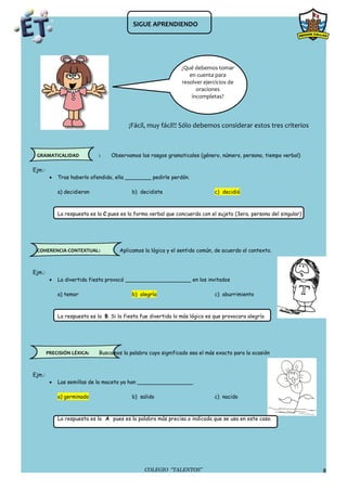 SIGUE APRENDIENDO




                                                                 ¿Qué debemos tomar
                                                                    en cuenta para
                                                                 resolver ejercicios de
                                                                       oraciones
                                                                     incompletas?




                                          ¡Fácil, muy fácil!! Sólo debemos considerar estos tres criterios



 GRAMATICALIDAD               :    Observamos los rasgos gramaticales (género, número, persona, tiempo verbal)

Ejm.:
         •   Tras haberlo ofendido, ella ________ pedirle perdón.

             a) decidieron                  b) decidiste                       c) decidió



             La respuesta es la C pues es la forma verbal que concuerda con el sujeto (3era. persona del singular)




 COHERENCIA CONTEXTUAL:                Aplicamos la lógica y el sentido común, de acuerdo al contexto.



Ejm.:
         •   La divertida fiesta provocó ____________________ en los invitados

             a) temor                       b) alegría                         c) aburrimiento



             La respuesta es la B. Si la fiesta fue divertida lo más lógico es que provocara alegría




        PRECISIÓN LÉXICA:     Buscamos la palabra cuyo significado sea el más exacto para la ocasión



Ejm.:
         •   Las semillas de la maceta ya han _________________

             a) germinado                   b) salido                          c) nacido



             La respuesta es la A pues es la palabra más precisa o indicada que se usa en este caso.




                                                 COLEGIO “TALENTOS”                                                  8
 