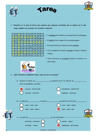 1. Encuentra en la sopa de letras cinco palabras que expresen actividades que se realicen en la calle.

           Luego completa las oraciones con la palabra respectiva.



       I     N        P      E   C    E   N    C    I   A      S    • La cabalgata del caballero se prolongó hasta la madrugada.
      C      A        R     A    V    A   N    A   O    G       I
      D      H        O     M    P    D   J    A   E    R      T    • El desfile militar despertó la curiosidad popular.
      E      M        C     A    B    A   L    G   A      T    A
      S      P        E      J   L    J    I   O   B    D      N    • En semana Santa se celebran muchas romerías.
      F      T        S     A    H    G   M    E   C    O      G
       I     N        I     D    E    Z   C    M   R    A      X    • Por la congestión de aquella caravana no llegué a tiempo al
      L      R        O     M    E    R    I   A   S    G      H
                                                                      trabajo.
      E      B        N      L   W    A   Q    C   O      T     I

                                                                    • Todos marcharon en procesión llevando en hombros a la

                                                                      santa efigie.




    2. ¿Qué alternativa completaría mejor cada una de las oraciones?



                 a)       Durante la colonia, los _______________ no supieron servir de vehículo de ______________

                          entre los españoles y los indios.


                                  curacas – comunicación                                    intendentes – explotación

                                  caciques – transición                                     españoles - mestizaje




                 b)       La niña pudo ____________ el traje de _____________ que adornó con flores de ___________

                                  coser – ceda – asar                                       cocer – seda – azahar

                                  coser – seda – azahar                                     coser – seda – azar




                 c)       La orden fue ________________________ por las autoridades −−−−−−−−−−−−−−−−−−−−−−− −

                                  mostrada – oportunas                                      avalada − ajenas

                                  incitadas − reales                                        respaldada − pertinentes


9                                                             COLEGIO “TALENTOS”
 