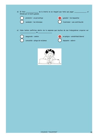 d)   El feliz _____________ de la lotería no se imaginó que tenía que pagar _____________ al
     Estado por el monto ganado.

            promotor – un porcentaje                       ganador – los impuestos

            vendedor – los intereses                       tramitador – una contribución




e)   Hubo tantos conflictos dentro de la empresa que muchos de sus trabajadores creyeron ver
     _________________ su _______________

            asegurado - cambio                             en peligro – estabilidad laboral

            concedido – pliego de reclamos                 depuesto - salario




                                 COLEGIO “TALENTOS”                                            10
 