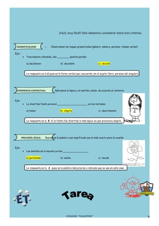 ¡Fácil, muy fácil!! Sólo debemos considerar estos tres criterios



 GRAMATICALIDAD               :    Observamos los rasgos gramaticales (género, número, persona, tiempo verbal)

Ejm.:
         •   Tras haberlo ofendido, ella ________ pedirle perdón.

             a) decidieron                  b) decidiste                       c) decidió



             La respuesta es la C pues es la forma verbal que concuerda con el sujeto (3era. persona del singular)




 COHERENCIA CONTEXTUAL:                Aplicamos la lógica y el sentido común, de acuerdo al contexto.



Ejm.:
         •   La divertida fiesta provocó ____________________ en los invitados

             a) temor                       b) alegría                         c) aburrimiento



             La respuesta es la B. Si la fiesta fue divertida lo más lógico es que provocara alegría




        PRECISIÓN LÉXICA:     Buscamos la palabra cuyo significado sea el más exacto para la ocasión



Ejm.:
         •   Las semillas de la maceta ya han _________________

             a) germinado                   b) salido                          c) nacido



             La respuesta es la A pues es la palabra más precisa o indicada que se usa en este caso.




                                                 COLEGIO “TALENTOS”                                                  8
 