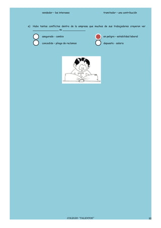 vendedor – los intereses                       tramitador – una contribución




e)   Hubo tantos conflictos dentro de la empresa que muchos de sus trabajadores creyeron ver
     _________________ su _______________

            asegurado - cambio                             en peligro – estabilidad laboral

            concedido – pliego de reclamos                 depuesto - salario




                                 COLEGIO “TALENTOS”                                            10
 