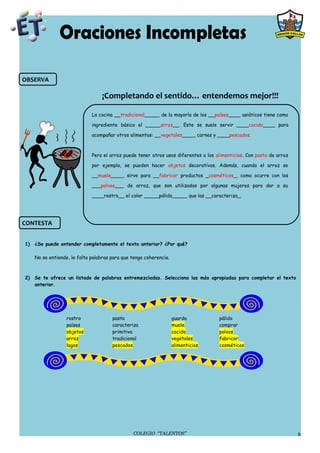 OBSERVA

                                   ¡Completando el sentido… entendemos mejor!!!

                              La cocina __tradicional_____ de la mayoría de los __países____ asiáticos tiene como

                              ingrediente básico el _____arroz__. Este se suele servir ____cocido____ para

                              acompañar otros alimentos: __vegetales____, carnes y ____pescados.



                              Pero el arroz puede tener otros usos diferentes a los alimenticios. Con pasta de arroz

                              por ejemplo, se pueden hacer objetos decorativos. Además, cuando el arroz se

                              __muele____, sirve para __fabricar productos _cosméticos_, como ocurre con los

                              ___polvos___ de arroz, que son utilizados por algunas mujeres para dar a su

                              ____rostro__ el color _____pálido_____ que las __caracteriza_.




CONTESTA


1)   ¿Se puede entender completamente el texto anterior? ¿Por qué?

     No se entiende, le falta palabras para que tenga coherencia.



2)   Se te ofrece un listado de palabras entremezcladas. Selecciona las más apropiadas para completar el texto
     anterior.




                   rostro              pasta                        guarda           pálido
                   países              caracteriza                  muele            comprar
                   objetos             primitiva                    cocido           polvos
                   arroz               tradicional                  vegetales        fabricar
                   lagos               pescados                     alimenticios     cosméticos




                                                 COLEGIO “TALENTOS”                                                    6
 