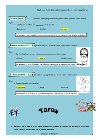 ¡Fácil, muy fácil!! Sólo debemos considerar estos tres criterios



 GRAMATICALIDAD               :    Observamos los rasgos gramaticales (género, número, persona, tiempo verbal)

Ejm.:
         •   Tras haberlo ofendido, ella ________ pedirle perdón.

             a) decidieron                  b) decidiste                       c) decidió



             La respuesta es la C pues es la forma verbal que concuerda con el sujeto (3era. persona del singular)




 COHERENCIA CONTEXTUAL:                Aplicamos la lógica y el sentido común, de acuerdo al contexto.



Ejm.:
         •   La divertida fiesta provocó ____________________ en los invitados

             a) temor                       b) alegría                         c) aburrimiento



             La respuesta es la B. Si la fiesta fue divertida lo más lógico es que provocara alegría




        PRECISIÓN LÉXICA:     Buscamos la palabra cuyo significado sea el más exacto para la ocasión



Ejm.:
         •   Las semillas de la maceta ya han _________________

             a) germinado                   b) salido                          c) nacido



             La respuesta es la A pues es la palabra más precisa o indicada que se usa en este caso.




  1. Encuentra en la sopa de letras cinco palabras que expresen actividades que se realicen en la calle.

         Luego completa las oraciones con la palabra respectiva.

                                                 COLEGIO “TALENTOS”                                                  8
 