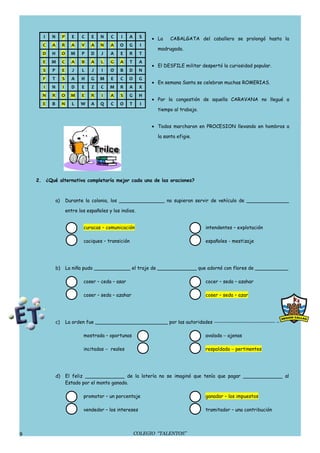 I   N        P      E   C    E   N    C    I   A      S    • La    CABALGATA del caballero se prolongó hasta la
      C    A        R     A    V    A   N    A   O    G       I
                                                                    madrugada.
      D    H        O     M    P    D   J    A    E   R      T
      E    M        C     A    B    A   L    G   A      T    A
                                                                  • El DESFILE militar despertó la curiosidad popular.
      S    P        E      J   L    J    I   O   B    D      N
      F    T        S     A    H    G   M    E   C    O      G
                                                                  • En semana Santa se celebran muchas ROMERIAS.
       I   N        I     D    E    Z   C    M   R    A      X
      N    R        O     M    E    R    I   A    S   G      H
                                                                  • Por la congestión de aquella CARAVANA no llegué a
      E    B        N      L   W    A   Q    C   O      T     I
                                                                    tiempo al trabajo.


                                                                  • Todos marcharon en PROCESION llevando en hombros a

                                                                    la santa efigie.




    2. ¿Qué alternativa completaría mejor cada una de las oraciones?



               a)       Durante la colonia, los _______________ no supieron servir de vehículo de ______________

                        entre los españoles y los indios.


                                curacas – comunicación                                   intendentes – explotación

                                caciques – transición                                    españoles - mestizaje




               b)       La niña pudo ____________ el traje de _____________ que adornó con flores de ___________

                                coser – ceda – asar                                      cocer – seda – azahar

                                coser – seda – azahar                                    coser – seda – azar




               c)       La orden fue ________________________ por las autoridades −−−−−−−−−−−−−−−−−−−−−−− −

                                mostrada – oportunas                                     avalada − ajenas

                                incitadas − reales                                       respaldada − pertinentes




               d)       El feliz _____________ de la lotería no se imaginó que tenía que pagar _____________ al
                        Estado por el monto ganado.

                                promotor – un porcentaje                                 ganador – los impuestos

                                vendedor – los intereses                                 tramitador – una contribución




9                                                           COLEGIO “TALENTOS”
 