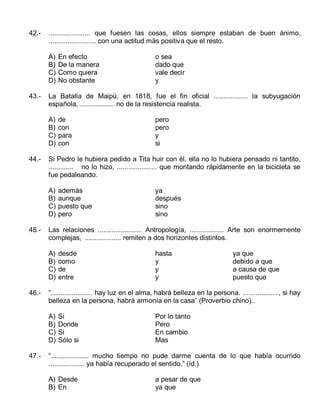42.-

...................... que fuesen las cosas, ellos siempre estaban de buen ánimo,
......................... con una actitud más positiva que el resto.
A)
B)
C)
D)

43.-

además
aunque
puesto que
pero

ya
después
sino
sino

desde
como
de
entre

hasta
y
y
y

ya que
debido a que
a causa de que
puesto que

“...................... hay luz en el alma, habrá belleza en la persona. ..................., si hay
belleza en la persona, habrá armonía en la casa” (Proverbio chino)..
A)
B)
C)
D)

47.-

pero
pero
y
si

Las relaciones ....................... Antropología, .................. Arte son enormemente
complejas, ................... remiten a dos horizontes distintos.
A)
B)
C)
D)

46.-

de
con
para
con

Si Pedro le hubiera pedido a Tita huir con él, ella no lo hubiera pensado ni tantito,
............. no lo hizo, ..................... que montando rápidamente en la bicicleta se
fue pedaleando.
A)
B)
C)
D)

45.-

o sea
dado que
vale decir
y

La Batalla de Maipú, en 1818, fue el fin oficial .................. la subyugación
española, .................. no de la resistencia realista.
A)
B)
C)
D)

44.-

En efecto
De la manera
Como quiera
No obstante

Si
Donde
Si
Sólo si

Por lo tanto
Pero
En cambio
Mas

“.................... mucho tiempo no pude darme cuenta de lo que había ocurrido
................... ya había recuperado el sentido.” (íd.)
A) Desde
B) En

a pesar de que
ya que

 