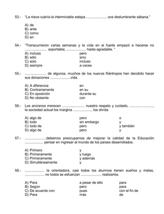 53.-

“La nieve cubría la interminable estepa ..................... una deslumbrante sábana.”
A)
B)
C)
D)

de
ante
como
en

54.-

“Transcurrieron varias semanas y la vida en el fuerte empezó a hacerse no
...................... soportable, .................... hasta agradable. “
A) incluso
pero
B) sólo
sino
C) solo
incluso
D) siempre
a veces

55.-

...................... de algunos, muchos de los nuevos filántropos han decidido hacer
sus donaciones .....................vida.
A)
B)
C)
D)

56.-

algo de
todo
todo de
algo de

pero
sin embargo
pero
pero

o
y
y también
y

......................debemos preocuparnos de mejorar la calidad de la Educación
................... pensar en ingresar al mundo de los países desarrollados.
A)
B)
C)
D)

58.-

en
en su
durante su
con

Los ancianos merecen ....................... nuestro respeto y cuidado, ........................,
la sociedad actual los margina .................... los olvida.
A)
B)
C)
D)

57.-

A diferencia
Contrariamente
En oposición
No obstante

Primero
Primeramente
Primeramente
Simultáneamente

y
y luego
y además
y

.................... la orientadora, casi todos los alumnos tienen sueños y metas,
.................... no todos se esfuerzan ..................... realizarlos.
A)
B)
C)
D)

Para
Según
De acuerdo con
Para

a pesar de ello
pero
pues
más

para
para
con el fin de
de

 