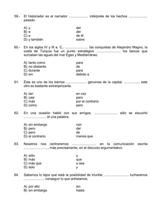 59.-

El historiador es el narrador ..................... intérprete de los hechos ....................
pasado.
A)
B)
C)
D)

60.-

tan
casi
más
como

en vez
pero
por el contrario
pero

sin embargo
pero
pero
al contrario,

con
del
de
menos que

Nosotros nos centraremos .......................... en la comunicación
.........................., más precisamente, en el discurso argumentativo.
A)
B)
C)
D)

64.

para
de
para
debido a

En una ocasión habló con sus amigos, ......................... sólo se escuchó
........................ él una palabra.
A)
B)
C)
D)

63.

tanto como
no obstante
durante
sin

Éste es uno de los barrios ...................... genuinos de la capital, ................, este
otro es bastante extranjerizante.
A)
B)
C)
D)

62.

del
del
de él
sobre

En los siglos IV y III a. C., ......................... las conquistas de Alejandro Magno, la
costa de Turquía fue un punto estratégico .......................... los barcos que
surcaban las aguas del mar Egeo y Mediterráneo.
A)
B)
C)
D)

61.

y
e
e
y también

sólo
más
más que
solo

escrita

y
que
o sea
y

Sabemos lo lejos que está la posibilidad de triunfar, .......................... lucharemos
...................... conseguir lo que anhelamos.
A) por ello
B) sin embargo

sin
hasta

 