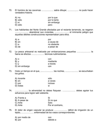 70.

El hombre de las cavernas .................... sabía dibujar, .................. no pudo hacer
verdadera historia.
A)
B)
C)
D)

71.

o
y
y
sin embargo

con
mediante
a través
con

durante
en
por
todas

sólo
a veces
incluso
sí

...................... la adversidad no debes flaquear. ...................... debes agotar tus
esfuerzos para lograr salir adelante.
A)
B)
C)
D)

75.

por
a causa de
no obstante
a pesar de

Hubo un tiempo en el que, ...................... las noches, ...................... se escuchaban
los grillos.
A)
B)
C)
D)

74.

a
en
a
de

La pesca artesanal es realizada por embarcaciones pequeñas ....................... la
faena se efectúa ...................... técnicas rudimentarias.
A)
B)
C)
D)

73.

por lo que
por lo tanto
sin embargo
pero

Los habitantes del Norte Grande afectados por el reciente terremoto, se negaron
....................... abandonar sus viviendas, ........................ el inminente peligro que
aquellas débiles construcciones representaban para ellos.
A)
B)
C)
D)

72.

no
sólo
si
sólo

Frente a
A pesar de
Ante
Ante

Si
Si no que
Solo
Por el contrario,

El dolor de origen vascular se produce ...................... déficit de irrigación de un
tejido, ..................... enfermedad de los vasos correspondientes.
A) por medio de
B) por

con
debido a

 