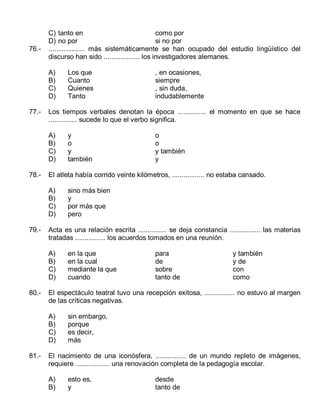 76.-

C) tanto en
como por
D) no por
si no por
................... más sistemáticamente se han ocupado del estudio lingüístico del
discurso han sido ................... los investigadores alemanes.
A)
B)
C)
D)

77.-

sino más bien
y
por más que
pero

en la que
en la cual
mediante la que
cuando

para
de
sobre
tanto de

y también
y de
con
como

El espectáculo teatral tuvo una recepción exitosa, ................ no estuvo al margen
de las críticas negativas.
A)
B)
C)
D)

81.-

o
o
y también
y

Acta es una relación escrita ............... se deja constancia ................ las materias
tratadas ................ los acuerdos tomados en una reunión.
A)
B)
C)
D)

80.-

y
o
y
también

El atleta había corrido veinte kilómetros, ................. no estaba cansado.
A)
B)
C)
D)

79.-

, en ocasiones,
siempre
, sin duda,
indudablemente

Los tiempos verbales denotan la época ............... el momento en que se hace
............... sucede lo que el verbo significa.
A)
B)
C)
D)

78.-

Los que
Cuanto
Quienes
Tanto

sin embargo,
porque
es decir,
más

El nacimiento de una iconósfera, ................ de un mundo repleto de imágenes,
requiere .................. una renovación completa de la pedagogía escolar.
A)
B)

esto es,
y

desde
tanto de

 