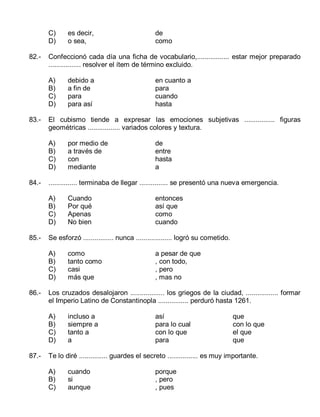 C)
D)
82.-

de
entre
hasta
a

Cuando
Por qué
Apenas
No bien

entonces
así que
como
cuando

como
tanto como
casi
más que

a pesar de que
, con todo,
, pero
, mas no

Los cruzados desalojaron .................. los griegos de la ciudad, ................. formar
el Imperio Latino de Constantinopla ................ perduró hasta 1261.
A)
B)
C)
D)

87.-

por medio de
a través de
con
mediante

Se esforzó ................ nunca ................... logró su cometido.
A)
B)
C)
D)

86.-

en cuanto a
para
cuando
hasta

............... terminaba de llegar ............... se presentó una nueva emergencia.
A)
B)
C)
D)

85.-

debido a
a fin de
para
para así

El cubismo tiende a expresar las emociones subjetivas ................ figuras
geométricas ................. variados colores y textura.
A)
B)
C)
D)

84.-

de
como

Confeccionó cada día una ficha de vocabulario,................. estar mejor preparado
................. resolver el ítem de término excluido.
A)
B)
C)
D)

83.-

es decir,
o sea,

incluso a
siempre a
tanto a
a

así
para lo cual
con lo que
para

que
con lo que
el que
que

Te lo diré ............... guardes el secreto ................ es muy importante.
A)
B)
C)

cuando
si
aunque

porque
, pero
, pues

 