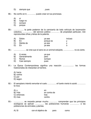 D)
88.-

siempre que

No confío en ti; ............... puedo creer en tus promesas.
A)
B)
C)
D)

89.-

si
luego no
aunque
porque

.................. la parte posterior de la carrocería de todo vehículo de locomoción
colectiva, .................. del servicio público ............... de propiedad particular, irán
reproducidas cifras y letras de la patente.
A)
B)
C)
D)

90.-

Sobre
En
Detrás de
En

A veces
Generalmente
Nunca
Casi siempre

ya que
pero
aunque
pues

hacia
contra
por
según

El aeroplano intentó remontar el vuelo ................ el fuerte viento lo azotó ...............
la roca.
A)
B)
C)
D)

93.-

incluso
y
y
o

La Época Contemporánea significa una reacción .................... las formas
tradicionales de interpretar al hombre.
A)
B)
C)
D)

92.-

ya sea
porque es
ya sea
ya sea

...................... se cree que el asno es un animal estúpido, ................... no es cierto.
A)
B)
C)
D)

91.-

, pues

y
más
entonces
mas

en
en contra de
tras
contra

.................. se necesita pensar mucho ............... comprender que los principios
ecológicos se aplican ................ las poblaciones humanas ................. a las
poblaciones de animales y plantas.
A) Sí

con el objetivo de

para

como

 