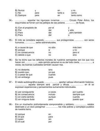 B) Nunca
C) No
D) Siempre
94.-

por el
del
del
del

y
y sólo
, pero también
o

a causa de que
porque
en consecuencia
debido a que

no sólo
sí
no
no

más bien
y no
pero sí
sino

no obstante,
puesto que,
a pesar de que
sin embargo

sino
ya que
cuando
pues

El relato autobiográfico puede, ......................, aportar valiosa información histórica,
.................... aquella siempre será parcial y difusa, ..................... en él se
expresan experiencias y pensamientos sumamente individuales.
A)
B)
C)
D)

98.-

Con el propósito de
Por
Para
Para

Se ha dicho que los defectos morales de nuestros semejantes son los que nos
hacen reír, .................... esta opinión personal no es del todo cierta, ..................., a
veces, las buenas cualidades también causan risa.
A)
B)
C)
D)

97.-

y no
como
tanto como

El mito se considera sagrado, .................. sus protagonistas ............... son seres
humanos, ................. seres sobrenaturales.
A)
B)
C)
D)

96.-

en
tanto a
en

................... soportar los rigurosos inviernos ............. Círculo Polar Ártico, los
esquimales se forran con los pellejos de oso polares ................. de focas.
A)
B)
C)
D)

95.-

y
para
para

por consiguiente
en consecuencia
en cierto sentido
sin ninguna duda

a veces
incluso
aunque
pero

por cuanto
siempre que
cuando
puesto que

Era un muchacho profundamente comprometido y solidario, ................... estaba
destinado a un duro peregrinar .................... los más pobres y complejos pueblos
de nuestra tierra.
A)
B)
C)
D)

porque
el que
quien
el cual

en
para
sin
por

 