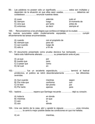 99.-

Las palabras no poseen sólo un significado, .................... estos son múltiples y
dependen de la situación en que ellas sean usadas, ..................... debemos ser
cuidadosos ................... enunciar nuestras ideas.
A)
B)
C)
D)

pues
siempre
sino que
entonces

además
luego
por tanto
es decir

justo al
al momento de
antes de
siempre al

100.- Renunciaremos a los privilegios que conlleva el trabajo en la ciudad, ...................
las nuevas sucursales están modernamente equipadas, ...................... cumplir
eficientemente las tareas encomendadas.
A)
B)
C)
D)

cuando
siempre que
aun cuando
sólo si

con el propósito de
para así
luego de
a fin de

101.- El documento presentado como prueba decisiva fue rechazado, .....................
había sido hábilmente alterado ................... su presentación ante el juez.
A)
B)
C)
D)

ya que
puesto que
a pesar que
tal cual

por
para
como
en

102.- .................... fue un excelente espectáculo, .................. terminó el festival
pirotécnico, el público se retiró desordenadamente ................. las diferentes
avenidas.
A)
B)
C)
D)

Aun cuando
Por más que
Si bien
Por tanto

mientras
conforme
tan pronto
apenas

según
con
por
para

103.- Isadora .................... espera que Santiago recuerde .................. dejó su corazón.
A)
B)
C)
D)

todavía
mientras
aún
aún

en donde
en que
si
dónde

104.- Una vez dentro de la casa, abrí y apreté la cápsula .................... unos minutos;
.............. la cerré lo mejor posible dadas las condiciones en que me hallaba.
A) en

mientras,

 