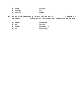 B) hasta
C) más de
D) durante

porque
aún
luego.

105.- La venta de periódicos y revistas también fluctúa .................... la oferta y la
demanda, .................. están sujetos a los vaivenes de una economía de mercado.
A)
B)
C)
D)

según
por
desde
en

por lo tanto,
incluso
por más que
sin embargo,

 