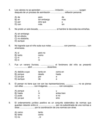 4.

Los valores no se aprenden ........................ imitación, ......................... surgen
después de un proceso de asimilación ........................ reflexión personal.
A)
B)
C)
D)

5.

sí
tanto
ni
ni

pero no
como
o
ni

debido a que
porque
ya que
aunque

tanto en
desde
por
de

como en
hasta
a
a

El pensar no tiene que ver con las representaciones, ..................... no se piensa
con ellas .................. con imágenes, .................. con conceptos.
A)
B)
C)
D)

9.

sin embargo
en efecto,
no obstante,
aunque

Fue un verano lluvioso, ....................... el fenómeno del niño se presentó
...................... abril ......................... diciembre.
A)
B)
C)
D)

8.

de
mas
y
sin

No lograrás que el niño suba sus notas ..................... con premios ................... con
amenazas.
A)
B)
C)
D)

7.

pero
sin embargo
sino que
más

No probó un solo bocado, .............................. el hambre le devoraba las entrañas.
A)
B)
C)
D)

6.

de
en
por
con

porque
hasta
pues
ya que

y
ni
o
ni

y
antes bien
si no
sino

El ordenamiento jurídico positivo es un conjunto sistemático de normas que
guardan relación entre sí ............................. por vía subordinada de una normas a
otras ......................... por la coordinación de una normas con otras.
A) como
B) tanto
C) no

tanto
como
, sí

 