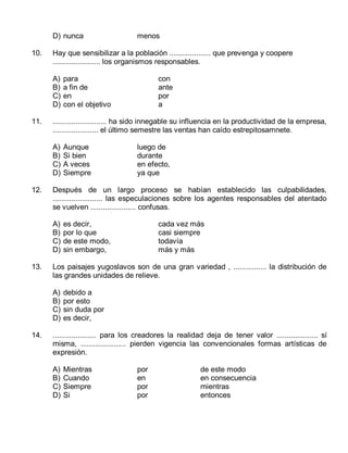 D) nunca
10.

Hay que sensibilizar a la población .................... que prevenga y coopere
....................... los organismos responsables.
A)
B)
C)
D)

11.

Aunque
Si bien
A veces
Siempre

luego de
durante
en efecto,
ya que

es decir,
por lo que
de este modo,
sin embargo,

cada vez más
casi siempre
todavía
más y más

Los paisajes yugoslavos son de una gran variedad , ................ la distribución de
las grandes unidades de relieve.
A)
B)
C)
D)

14.

con
ante
por
a

Después de un largo proceso se habían establecido las culpabilidades,
........................ las especulaciones sobre los agentes responsables del atentado
se vuelven ...................... confusas.
A)
B)
C)
D)

13.

para
a fin de
en
con el objetivo

.......................... ha sido innegable su influencia en la productividad de la empresa,
...................... el último semestre las ventas han caído estrepitosamnete.
A)
B)
C)
D)

12.

menos

debido a
por esto
sin duda por
es decir,

..................... para los creadores la realidad deja de tener valor .................... sí
misma, ...................... pierden vigencia las convencionales formas artísticas de
expresión.
A)
B)
C)
D)

Mientras
Cuando
Siempre
Si

por
en
por
por

de este modo
en consecuencia
mientras
entonces

 
