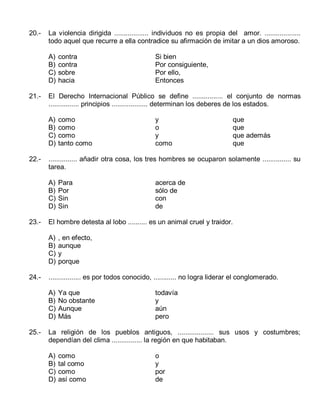 20.-

La violencia dirigida .................. individuos no es propia del amor. ...................
todo aquel que recurre a ella contradice su afirmación de imitar a un dios amoroso.
A)
B)
C)
D)

21.-

que
que
que además
que

Para
Por
Sin
Sin

acerca de
sólo de
con
de

, en efecto,
aunque
y
porque

................. es por todos conocido, ............ no logra liderar el conglomerado.
A)
B)
C)
D)

25.-

y
o
y
como

El hombre detesta al lobo .......... es un animal cruel y traidor.
A)
B)
C)
D)

24.-

como
como
como
tanto como

............... añadir otra cosa, los tres hombres se ocuparon solamente ............... su
tarea.
A)
B)
C)
D)

23.-

Si bien
Por consiguiente,
Por ello,
Entonces

El Derecho Internacional Público se define ................ el conjunto de normas
................ principios ................... determinan los deberes de los estados.
A)
B)
C)
D)

22.-

contra
contra
sobre
hacia

Ya que
No obstante
Aunque
Más

todavía
y
aún
pero

La religión de los pueblos antiguos, ................... sus usos y costumbres;
dependían del clima ................ la región en que habitaban.
A)
B)
C)
D)

como
tal como
como
así como

o
y
por
de

 