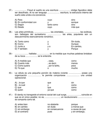 37.-

.................... Freud el sueño es una escritura ................... código figurativo debe
ser descifrado. Al no ser lenguaje ..................... escritura, la estructura interna del
sueño esta unida a la conciencia.
A)
B)
C)
D)

38.-

Tanto como
Como
Junto a
Y también

y
o
ya
y

Sin duda,
Aunque
En cambio,
Porque

A medida que
Cuanto más
Como quiera
Ya que

, osea,
, es decir,
, por lo tanto,
o

como
menos
poco
mucho

La célula es una pequeña porción de materia viviente ..................... posee una
organización ...................... le permite comportarse ...................... una unidad
operacional.
A)
B)
C)
D)

41.-

sino
aunque
sino
más que

....................... hablaba ..................... en la medida que muchas palabras brotaban
de su boca .................... se le entendía.
A)
B)
C)
D)

40.-

cuyo
y
tanto como
cuyo

Las artes primitivas, ........................... las orientales, .......................... las exóticas,
son hallazgos del surrealismo. ....................... las artes, populares son un
descubrimiento esencialmente romántico.
A)
B)
C)
D)

39.-

Para
En conformidad con
Según
Desde

, la que
, la cual
que
quien

que
y
que
ya que

sin
como
como
como

El dandy no transgrede el entorno social del cual surge, ......................, coincide en
que es el único posible; no es, ........................., un revolucionario ........................
se comporta como tal.
A)
B)
C)
D)

antes bien
en cambio
sin embargo
al contrario

no obstante
sin duda
en consecuencia
pues

porque
a menos que
a causa de que
y sin embargo,

 
