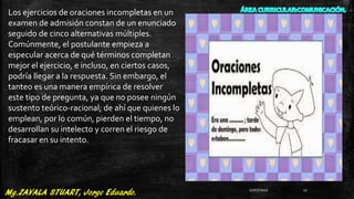 Los ejercicios de oraciones incompletas en un
examen de admisión constan de un enunciado
seguido de cinco alternativas múltiples.
Comúnmente, el postulante empieza a
especular acerca de qué términos completan
mejor el ejercicio, e incluso, en ciertos casos,
podría llegar a la respuesta. Sin embargo, el
tanteo es una manera empírica de resolver
este tipo de pregunta, ya que no posee ningún
sustento teórico-racional; de ahí que quienes lo
emplean, por lo común, pierden el tiempo, no
desarrollan su intelecto y corren el riesgo de
fracasar en su intento.
27/07/2017 11
 