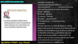 Ejemplo resuelto #1
La preocupación por hallar un ...............
racional para el ............... humano futuro ha
sido con frecuencia el motor de la ética.
A) ser - destino
B) fondo - género
C) motivo - tiempo
D) orden - pensamiento
E) fundamento - comportamiento
Solución:
En este ejercicio se trata de deducir cuál ha
sido el elemento de impulso en el desarrollo de
la ética. Si recordamos que la ética es parte de
la filosofía; entonces ¿cuál habría sido ese
factor que ha permitido su desarrollo? Se
deduce que ha sido la preocupación por hallar
un fundamento racional para el
comportamiento humano futuro.27/07/2017 14
 