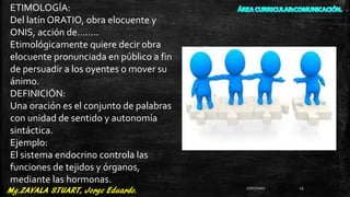 ETIMOLOGÍA:
Del latín ORATIO, obra elocuente y
ONIS, acción de……..
Etimológicamente quiere decir obra
elocuente pronunciada en público a fin
de persuadir a los oyentes o mover su
ánimo.
DEFINICIÓN:
Una oración es el conjunto de palabras
con unidad de sentido y autonomía
sintáctica.
Ejemplo:
El sistema endocrino controla las
funciones de tejidos y órganos,
mediante las hormonas.
27/07/2017 15
 