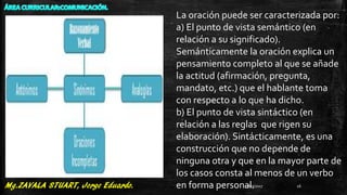 La oración puede ser caracterizada por:
a) El punto de vista semántico (en
relación a su significado).
Semánticamente la oración explica un
pensamiento completo al que se añade
la actitud (afirmación, pregunta,
mandato, etc.) que el hablante toma
con respecto a lo que ha dicho.
b) El punto de vista sintáctico (en
relación a las reglas que rigen su
elaboración). Sintácticamente, es una
construcción que no depende de
ninguna otra y que en la mayor parte de
los casos consta al menos de un verbo
en forma personal.27/07/2017 16
 