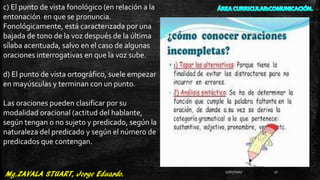 c) El punto de vista fonológico (en relación a la
entonación en que se pronuncia.
Fonológicamente, está caracterizada por una
bajada de tono de la voz después de la última
sílaba acentuada, salvo en el caso de algunas
oraciones interrogativas en que la voz sube.
d) El punto de vista ortográfico, suele empezar
en mayúsculas y terminan con un punto.
Las oraciones pueden clasificar por su
modalidad oracional (actitud del hablante,
según tengan o no sujeto y predicado, según la
naturaleza del predicado y según el número de
predicados que contengan.
27/07/2017 17
 