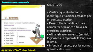 OBJETIVOS
•Verificar que el estudiante
identifique situaciones creadas por
un contexto escrito.
• Desarrollar la habilidad para
completar oraciones a través de
ejercicios prácticos.
• Afinar el razonamiento (sentido
lógico) en el empleo de la lengua o
idioma.
• Infundir el respeto por las normas
gramaticales. 27/07/2017 18
 