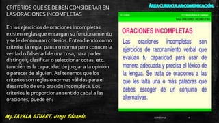 CRITERIOS QUE SE DEBEN CONSIDERAR EN
LAS ORACIONES INCOMPLETAS
En los ejercicios de oraciones incompletas
existen reglas que encargan su funcionamiento
y se le denominan criterios. Entendiendo como
criterio, la regla, pauta o norma para conocer la
verdad o falsedad de una cosa, para poder
distinguir, clasificar o seleccionar cosas, etc.
también es la capacidad de juzgar a la opinión
o parecer de alguien. Así tenemos que los
criterios son reglas o normas válidas para el
desarrollo de una oración incompleta. Los
criterios le proporcionan sentido cabal a las
oraciones, puede en:
27/07/2017 22
 