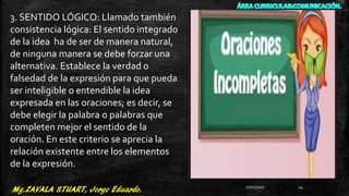 3. SENTIDO LÓGICO: Llamado también
consistencia lógica: El sentido integrado
de la idea ha de ser de manera natural,
de ninguna manera se debe forzar una
alternativa. Establece la verdad o
falsedad de la expresión para que pueda
ser inteligible o entendible la idea
expresada en las oraciones; es decir, se
debe elegir la palabra o palabras que
completen mejor el sentido de la
oración. En este criterio se aprecia la
relación existente entre los elementos
de la expresión.
27/07/2017 24
 