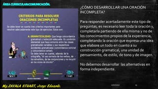 ¿CÓMO DESARROLLAR UNA ORACIÓN
INCOMPLETA?
Para responder acertadamente este tipo de
preguntas, es necesario leer toda la oración y,
completarla partiendo de ella misma y no de
los conocimientos propios de la experiencia,
completando la oración que expresa una idea
que elabore un todo en cuanto a su
construcción gramatical, una unidad de
pensamiento, de estilo, de tono y de imagen.
No debemos desarrollar las alternativas en
forma independiente.
27/07/2017 25
 