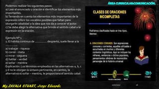 Podemos realizar los siguientes pasos:
a) Leer el enunciado u oración e identificar los elementos más
importantes.
b)Teniendo en cuenta los elementos más importantes de la
expresión inferir los vocablos posibles que faltan para
otorgarle cabalidad a la idea que nos da a conocer el autor.
c) Se debe elegir la alternativa que brinde el sentido cabal a la
expresión en la oración.
Ejemplo N° 1
1. El hábito continuo de ............... despierto, suele llevar a la
...............
a) trabajar - riqueza
b) correr - meta
c) mirar - ceguera
d) hablar - verdad
e) soñar - mentira
Explicación: Los términos empleados en las alternativas a, b, c
y d no le otorgan la sintaxis pertinente, en cambio, la
alternativa e) soñar – mentira, le proporciona el sentido cabal.
27/07/2017 26
 