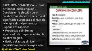 PRECISIÓN SEMÁNTICA: (criterio
de fondo) -buen lenguaje-.
Consiste en la elección de la
palabra más idónea de acuerdo al
significado que posea o al nivel de
la lengua al cual pertenezca.
Supone dos aspectos:
• Propiedad del término;
significado de mayor exactitud la
palabra elegida.
• Estilo del autor; el nivel
lingüístico o modo de expresión.
27/07/2017 7
 