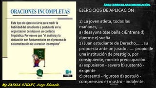 EJERCICIOS DE APLICACIÓN
1) La joven atleta, todas las
mañanas,......
a) desayuna b)se baña c)Entrena d)
duerme e) sueña
2) Juan estudiante de Derecho,..... su
propuesta ante un jurado ...... propio de
una institución de prestigio, por
consiguiente, mostró preocupación.
a) expusieron - severo b) sustentó -
exigente
c) presentó - riguroso d) postuló -
comprensivo e) mostró - indolente.27/07/2017 8
 