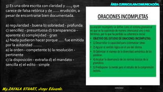3) Es una obra escrita con claridad y ....., que
carece de falsa retórica y de ...... erudición, a
pesar de encontrarse bien documentada.
a) regularidad - buena b) sobriedad - profunda
c) sencillez - presuntuosa d) transparencia -
aparente e) complejidad - gran
4) Nada pudieron hacer porque ..... fue emitida
por la autoridad ........
a) la orden - competente b) la resolución -
pertinente
c) la disposición - extraña d) el mandato -
sencilla e) el edito - simple
27/07/2017 9
 